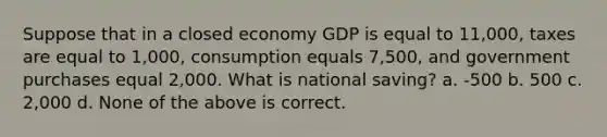 Suppose that in a closed economy GDP is equal to 11,000, taxes are equal to 1,000, consumption equals 7,500, and government purchases equal 2,000. What is national saving? a. -500 b. 500 c. 2,000 d. None of the above is correct.