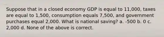 Suppose that in a closed economy GDP is equal to 11,000, taxes are equal to 1,500, consumption equals 7,500, and government purchases equal 2,000. What is national saving? a. -500 b. 0 c. 2,000 d. None of the above is correct.