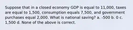 Suppose that in a closed economy GDP is equal to 11,000, taxes are equal to 1,500, consumption equals 7,500, and government purchases equal 2,000. What is national saving? a. -500 b. 0 c. 1,500 d. None of the above is correct.