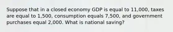 Suppose that in a closed economy GDP is equal to 11,000, taxes are equal to 1,500, consumption equals 7,500, and government purchases equal 2,000. What is national saving?