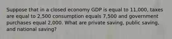 Suppose that in a closed economy GDP is equal to 11,000, taxes are equal to 2,500 consumption equals 7,500 and government purchases equal 2,000. What are private saving, public saving, and national saving?