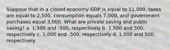 Suppose that in a closed economy GDP is equal to 11,000, taxes are equal to 2,500, consumption equals 7,000, and government purchases equal 3,000. What are private saving and public saving? a. 1,500 and -500, respectively b. 1,500 and 500, respectively c. 1,000 and -500, respectively d. 1.000 and 500, respectively