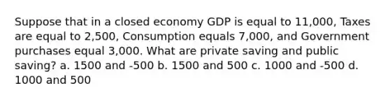 Suppose that in a closed economy GDP is equal to 11,000, Taxes are equal to 2,500, Consumption equals 7,000, and Government purchases equal 3,000. What are private saving and public saving? a. 1500 and -500 b. 1500 and 500 c. 1000 and -500 d. 1000 and 500