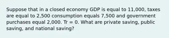 Suppose that in a closed economy GDP is equal to 11,000, taxes are equal to 2,500 consumption equals 7,500 and government purchases equal 2,000. Tr = 0. What are private saving, public saving, and national saving?