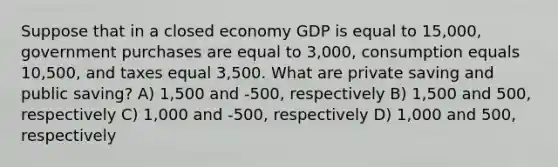 Suppose that in a closed economy GDP is equal to 15,000, government purchases are equal to 3,000, consumption equals 10,500, and taxes equal 3,500. What are private saving and public saving? A) 1,500 and -500, respectively B) 1,500 and 500, respectively C) 1,000 and -500, respectively D) 1,000 and 500, respectively