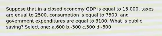 Suppose that in a closed economy GDP is equal to 15,000, taxes are equal to 2500, consumption is equal to 7500, and government expenditures are equal to 3100. What is public saving? Select one: a.600 b.-500 c.500 d.-600