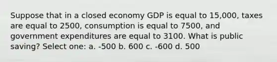 Suppose that in a closed economy GDP is equal to 15,000, taxes are equal to 2500, consumption is equal to 7500, and government expenditures are equal to 3100. What is public saving? Select one: a. -500 b. 600 c. -600 d. 500