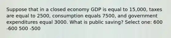 Suppose that in a closed economy GDP is equal to 15,000, taxes are equal to 2500, consumption equals 7500, and government expenditures equal 3000. What is public saving? Select one: 600 -600 500 -500