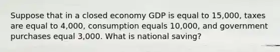 Suppose that in a closed economy GDP is equal to 15,000, taxes are equal to 4,000, consumption equals 10,000, and government purchases equal 3,000. What is national saving?