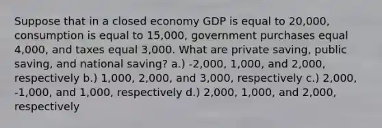 Suppose that in a closed economy GDP is equal to 20,000, consumption is equal to 15,000, government purchases equal 4,000, and taxes equal 3,000. What are private saving, public saving, and national saving? a.) -2,000, 1,000, and 2,000, respectively b.) 1,000, 2,000, and 3,000, respectively c.) 2,000, -1,000, and 1,000, respectively d.) 2,000, 1,000, and 2,000, respectively