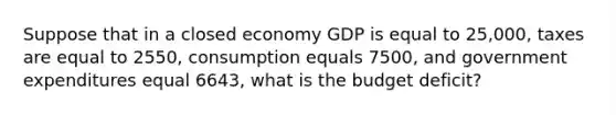 Suppose that in a closed economy GDP is equal to 25,000, taxes are equal to 2550, consumption equals 7500, and government expenditures equal 6643, what is the budget deficit?