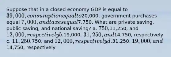 Suppose that in a closed economy GDP is equal to 39,000, consumption equal to20,000, government purchases equal 7,000, and taxes equal7,750. What are private saving, public saving, and national saving? a. 750,11,250, and 12,000, respectively b.19,000, 31,250, and14,750, respectively c. 11,250,750, and 12,000, respectively d.31,250, 19,000, and14,750, respectively