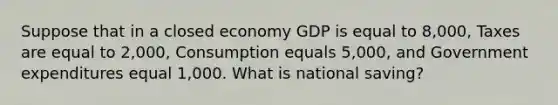 Suppose that in a closed economy GDP is equal to 8,000, Taxes are equal to 2,000, Consumption equals 5,000, and Government expenditures equal 1,000. What is national saving?