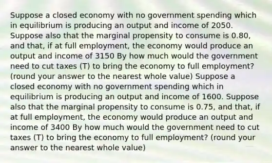 Suppose a closed economy with no government spending which in equilibrium is producing an output and income of 2050. Suppose also that the marginal propensity to consume is 0.80, and that, if at full employment, the economy would produce an output and income of 3150 By how much would the government need to cut taxes (T) to bring the economy to full employment? (round your answer to the nearest whole value) Suppose a closed economy with no government spending which in equilibrium is producing an output and income of 1600. Suppose also that the marginal propensity to consume is 0.75, and that, if at full employment, the economy would produce an output and income of 3400 By how much would the government need to cut taxes (T) to bring the economy to full employment? (round your answer to the nearest whole value)