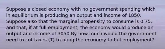 Suppose a closed economy with no government spending which in equilibrium is producing an output and income of 1850. Suppose also that the marginal propensity to consume is 0.75, and that, if at full employment, the economy would produce an output and income of 3050 By how much would the government need to cut taxes (T) to bring the economy to full employment?