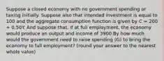 Suppose a closed economy with no government spending or taxing initially. Suppose also that intended investment is equal to 100 and the aggregate consumption function is given by C = 200 + 0.50Y. And suppose that, if at full employment, the economy would produce an output and income of 3900 By how much would the government need to raise spending (G) to bring the economy to full employment? (round your answer to the nearest whole value)