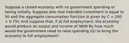 Suppose a closed economy with no government spending or taxing initially. Suppose also that intended investment is equal to 50 and the aggregate consumption function is given by C = 200 + 0.75Y. And suppose that, if at full employment, the economy would produce an output and income of 3600 By how much would the government need to raise spending (G) to bring the economy to full employment?