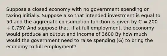 Suppose a closed economy with no government spending or taxing initially. Suppose also that intended investment is equal to 50 and the aggregate consumption function is given by C = 200 + 0.75Y. And suppose that, if at full employment, the economy would produce an output and income of 3600 By how much would the government need to raise spending (G) to bring the economy to full employment?