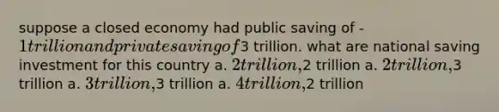 suppose a closed economy had public saving of -1 trillion and private saving of3 trillion. what are national saving investment for this country a. 2 trillion,2 trillion a. 2 trillion,3 trillion a. 3 trillion,3 trillion a. 4 trillion,2 trillion