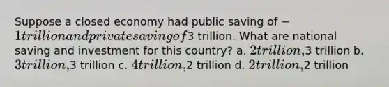 Suppose a closed economy had public saving of −1 trillion and private saving of3 trillion. What are national saving and investment for this country? a. 2 trillion,3 trillion b. 3 trillion,3 trillion c. 4 trillion,2 trillion d. 2 trillion,2 trillion