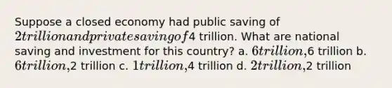 Suppose a closed economy had public saving of 2 trillion and private saving of4 trillion. What are national saving and investment for this country? a. 6 trillion,6 trillion b. 6 trillion,2 trillion c. 1 trillion,4 trillion d. 2 trillion,2 trillion