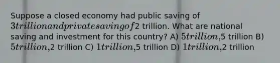 Suppose a closed economy had public saving of 3 trillion and private saving of2 trillion. What are national saving and investment for this country? A) 5 trillion,5 trillion B) 5 trillion,2 trillion C) 1 trillion,5 trillion D) 1 trillion,2 trillion