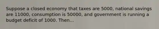 Suppose a closed economy that taxes are 5000, national savings are 11000, consumption is 50000, and government is running a budget deficit of 1000. Then...