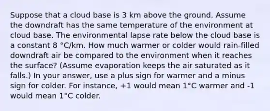 Suppose that a cloud base is 3 km above the ground. Assume the downdraft has the same temperature of the environment at cloud base. The environmental lapse rate below the cloud base is a constant 8 °C/km. How much warmer or colder would rain-filled downdraft air be compared to the environment when it reaches the surface? (Assume evaporation keeps the air saturated as it falls.) In your answer, use a plus sign for warmer and a minus sign for colder. For instance, +1 would mean 1°C warmer and -1 would mean 1°C colder.