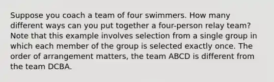 Suppose you coach a team of four swimmers. How many different ways can you put together a four-person relay team? Note that this example involves selection from a single group in which each member of the group is selected exactly once. The order of arrangement matters, the team ABCD is different from the team DCBA.