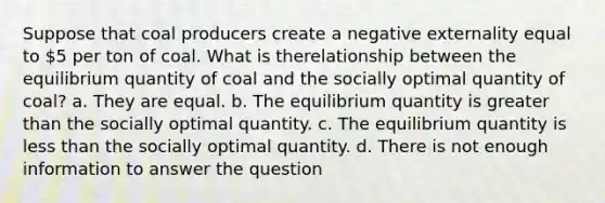 Suppose that coal producers create a negative externality equal to 5 per ton of coal. What is therelationship between the equilibrium quantity of coal and the socially optimal quantity of coal? a. They are equal. b. The equilibrium quantity is greater than the socially optimal quantity. c. The equilibrium quantity is less than the socially optimal quantity. d. There is not enough information to answer the question