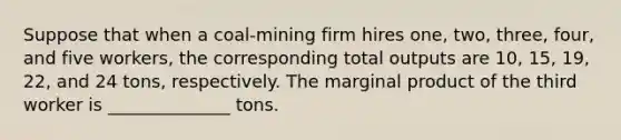 Suppose that when a coal-mining firm hires one, two, three, four, and five workers, the corresponding total outputs are 10, 15, 19, 22, and 24 tons, respectively. The marginal product of the third worker is ______________ tons.