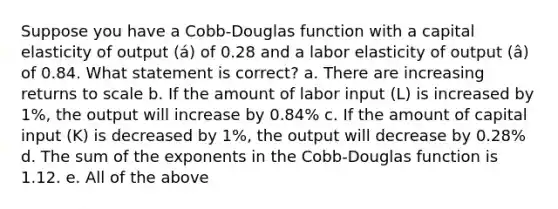 Suppose you have a Cobb-Douglas function with a capital elasticity of output (á) of 0.28 and a labor elasticity of output (â) of 0.84. What statement is correct? a. There are increasing returns to scale b. If the amount of labor input (L) is increased by 1%, the output will increase by 0.84% c. If the amount of capital input (K) is decreased by 1%, the output will decrease by 0.28% d. The sum of the exponents in the Cobb-Douglas function is 1.12. e. All of the above