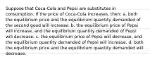 Suppose that Coca-Cola and Pepsi are substitutes in consumption. If the price of Coca-Cola increases, then: a. both the equilibrium price and the equilibrium quantity demanded of the second good will increase. b. the equilibrium price of Pepsi will increase, and the equilibrium quantity demanded of Pepsi will decrease. c. the equilibrium price of Pepsi will decrease, and the equilibrium quantity demanded of Pepsi will increase. d. both the equilibrium price and the equilibrium quantity demanded will decrease.