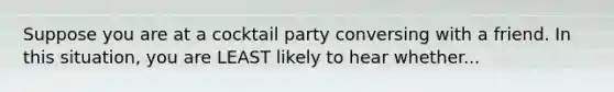 Suppose you are at a cocktail party conversing with a friend. In this situation, you are LEAST likely to hear whether...