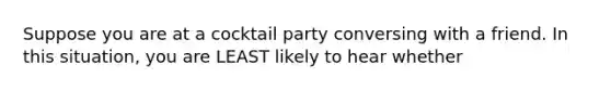 Suppose you are at a cocktail party conversing with a friend. In this situation, you are LEAST likely to hear whether