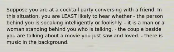 Suppose you are at a cocktail party conversing with a friend. In this situation, you are LEAST likely to hear whether - the person behind you is speaking intelligently or foolishly. - it is a man or a woman standing behind you who is talking. - the couple beside you are talking about a movie you just saw and loved. - there is music in the background.