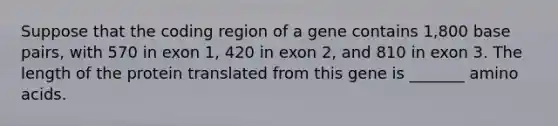 Suppose that the coding region of a gene contains 1,800 base pairs, with 570 in exon 1, 420 in exon 2, and 810 in exon 3. The length of the protein translated from this gene is _______ amino acids.