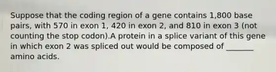 Suppose that the coding region of a gene contains 1,800 base pairs, with 570 in exon 1, 420 in exon 2, and 810 in exon 3 (not counting the stop codon).A protein in a splice variant of this gene in which exon 2 was spliced out would be composed of _______ amino acids.