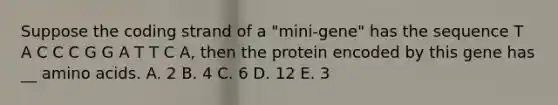 Suppose the coding strand of a "mini-gene" has the sequence T A C C C G G A T T C A, then the protein encoded by this gene has __ amino acids. A. 2 B. 4 C. 6 D. 12 E. 3