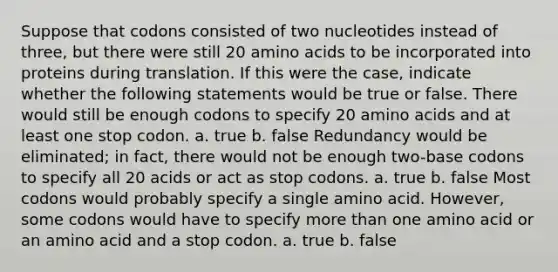 Suppose that codons consisted of two nucleotides instead of three, but there were still 20 amino acids to be incorporated into proteins during translation. If this were the case, indicate whether the following statements would be true or false. There would still be enough codons to specify 20 amino acids and at least one stop codon. a. true b. false Redundancy would be eliminated; in fact, there would not be enough two-base codons to specify all 20 acids or act as stop codons. a. true b. false Most codons would probably specify a single amino acid. However, some codons would have to specify more than one amino acid or an amino acid and a stop codon. a. true b. false