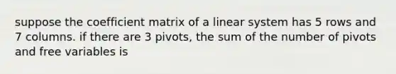 suppose the coefficient matrix of a linear system has 5 rows and 7 columns. if there are 3 pivots, the sum of the number of pivots and free variables is