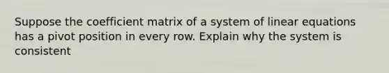 Suppose the coefficient matrix of a system of <a href='https://www.questionai.com/knowledge/kyDROVbHRn-linear-equations' class='anchor-knowledge'>linear equations</a> has a pivot position in every row. Explain why the system is consistent