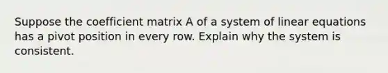 Suppose the coefficient matrix A of a system of linear equations has a pivot position in every row. Explain why the system is consistent.