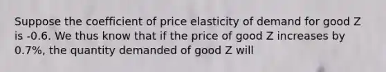 Suppose the coefficient of price elasticity of demand for good Z is -0.6. We thus know that if the price of good Z increases by 0.7%, the quantity demanded of good Z will