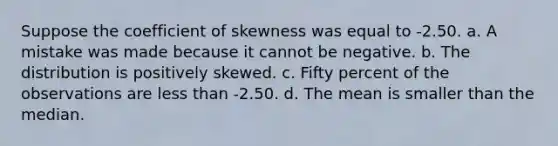 Suppose the coefficient of skewness was equal to -2.50. a. A mistake was made because it cannot be negative. b. The distribution is positively skewed. c. Fifty percent of the observations are less than -2.50. d. The mean is smaller than the median.