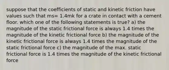 suppose that the coefficients of static and kinetic friction have values such that ms= 1.4mk for a crate in contact with a cement floor. which one of the following statements is true? a) the magnitude of the static frictional force is always 1.4 times the magnitude of the kinetic frictional force b) the magnitude of the kinetic frictional force is always 1.4 times the magnitude of the static frictional force c) the magnitude of the max. static frictional force is 1.4 times the magnitude of the kinetic frictional force