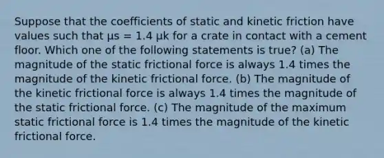 Suppose that the coefficients of static and kinetic friction have values such that μs = 1.4 μk for a crate in contact with a cement floor. Which one of the following statements is true? (a) The magnitude of the static frictional force is always 1.4 times the magnitude of the kinetic frictional force. (b) The magnitude of the kinetic frictional force is always 1.4 times the magnitude of the static frictional force. (c) The magnitude of the maximum static frictional force is 1.4 times the magnitude of the kinetic frictional force.