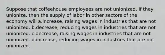 Suppose that coffeehouse employees are not unionized. If they unionize, then the supply of labor in other sectors of the economy will a.increase, raising wages in industries that are not unionized. b.decrease, reducing wages in industries that are not unionized. c.decrease, raising wages in industries that are not unionized. d.increase, reducing wages in industries that are not unionized.