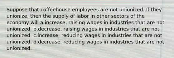 Suppose that coffeehouse employees are not unionized. If they unionize, then the supply of labor in other sectors of the economy will a.increase, raising wages in industries that are not unionized. b.decrease, raising wages in industries that are not unionized. c.increase, reducing wages in industries that are not unionized. d.decrease, reducing wages in industries that are not unionized.