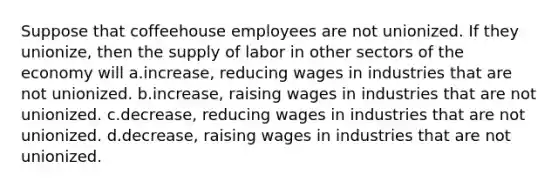 Suppose that coffeehouse employees are not unionized. If they unionize, then the supply of labor in other sectors of the economy will a.increase, reducing wages in industries that are not unionized. b.increase, raising wages in industries that are not unionized. c.decrease, reducing wages in industries that are not unionized. d.decrease, raising wages in industries that are not unionized.